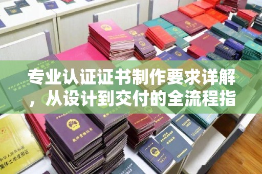 仁德专业认证证书制作要求详解，从设计到交付的全流程指南